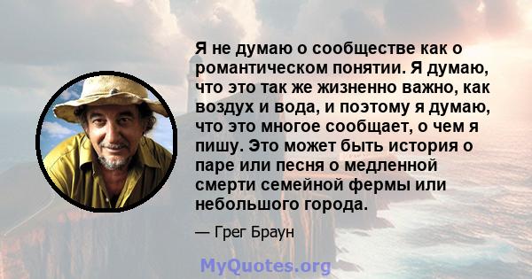 Я не думаю о сообществе как о романтическом понятии. Я думаю, что это так же жизненно важно, как воздух и вода, и поэтому я думаю, что это многое сообщает, о чем я пишу. Это может быть история о паре или песня о