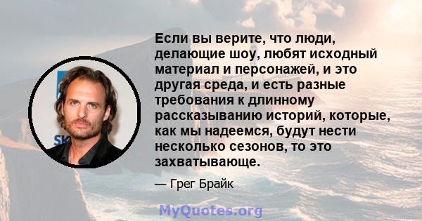 Если вы верите, что люди, делающие шоу, любят исходный материал и персонажей, и это другая среда, и есть разные требования к длинному рассказыванию историй, которые, как мы надеемся, будут нести несколько сезонов, то