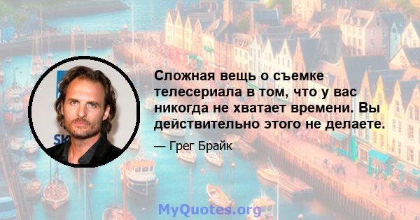 Сложная вещь о съемке телесериала в том, что у вас никогда не хватает времени. Вы действительно этого не делаете.