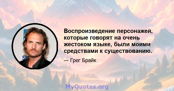 Воспроизведение персонажей, которые говорят на очень жестоком языке, были моими средствами к существованию.