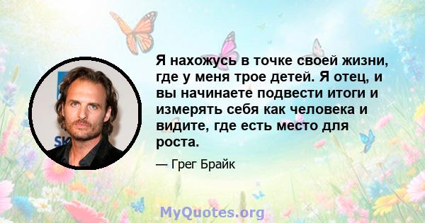 Я нахожусь в точке своей жизни, где у меня трое детей. Я отец, и вы начинаете подвести итоги и измерять себя как человека и видите, где есть место для роста.