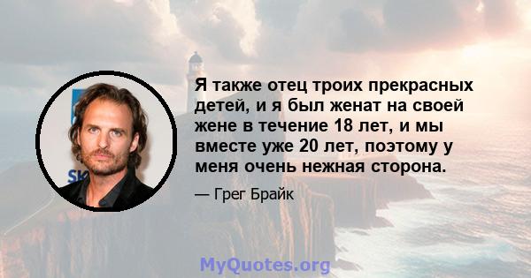 Я также отец троих прекрасных детей, и я был женат на своей жене в течение 18 лет, и мы вместе уже 20 лет, поэтому у меня очень нежная сторона.