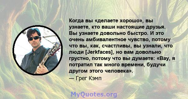 Когда вы «делаете хорошо», вы узнаете, кто ваши настоящие друзья. Вы узнаете довольно быстро. И это очень амбивалентное чувство, потому что вы, как, счастливы, вы узнали, что люди [Jerkfaces], но вам довольно грустно,