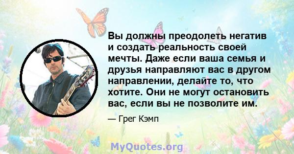 Вы должны преодолеть негатив и создать реальность своей мечты. Даже если ваша семья и друзья направляют вас в другом направлении, делайте то, что хотите. Они не могут остановить вас, если вы не позволите им.