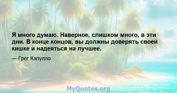 Я много думаю. Наверное, слишком много, в эти дни. В конце концов, вы должны доверять своей кишке и надеяться на лучшее.