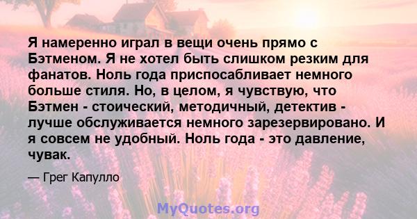 Я намеренно играл в вещи очень прямо с Бэтменом. Я не хотел быть слишком резким для фанатов. Ноль года приспосабливает немного больше стиля. Но, в целом, я чувствую, что Бэтмен - стоический, методичный, детектив - лучше 