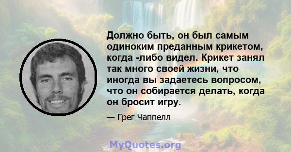 Должно быть, он был самым одиноким преданным крикетом, когда -либо видел. Крикет занял так много своей жизни, что иногда вы задаетесь вопросом, что он собирается делать, когда он бросит игру.