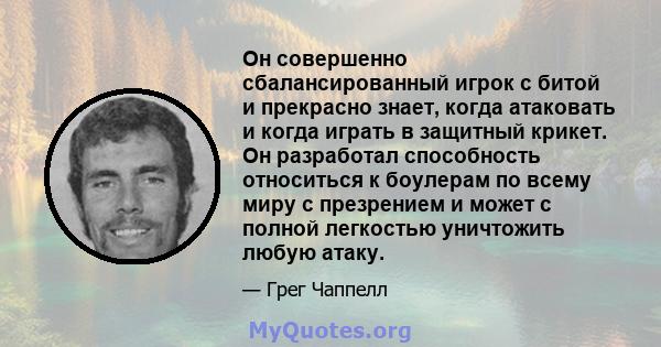 Он совершенно сбалансированный игрок с битой и прекрасно знает, когда атаковать и когда играть в защитный крикет. Он разработал способность относиться к боулерам по всему миру с презрением и может с полной легкостью