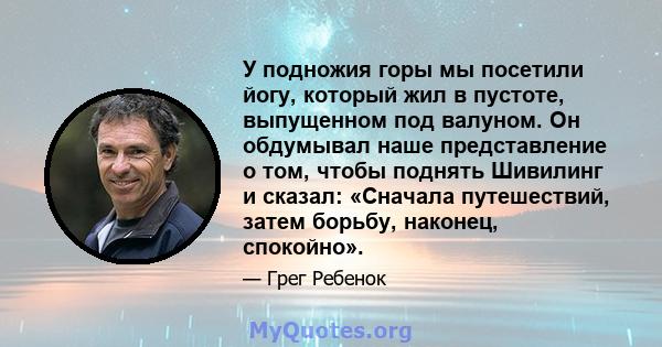 У подножия горы мы посетили йогу, который жил в пустоте, выпущенном под валуном. Он обдумывал наше представление о том, чтобы поднять Шивилинг и сказал: «Сначала путешествий, затем борьбу, наконец, спокойно».