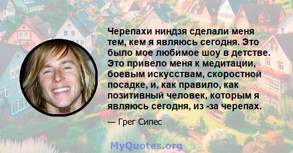 Черепахи ниндзя сделали меня тем, кем я являюсь сегодня. Это было мое любимое шоу в детстве. Это привело меня к медитации, боевым искусствам, скоростной посадке, и, как правило, как позитивный человек, которым я являюсь 