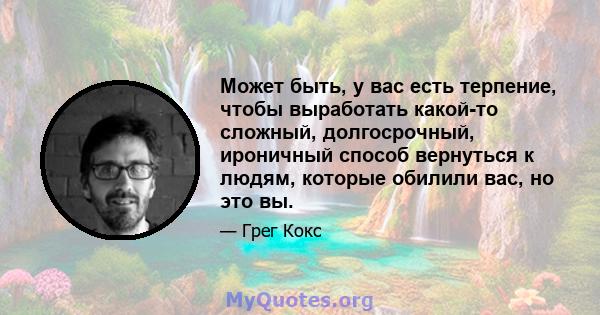 Может быть, у вас есть терпение, чтобы выработать какой-то сложный, долгосрочный, ироничный способ вернуться к людям, которые обилили вас, но это вы.