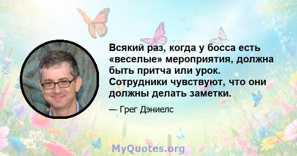 Всякий раз, когда у босса есть «веселые» мероприятия, должна быть притча или урок. Сотрудники чувствуют, что они должны делать заметки.