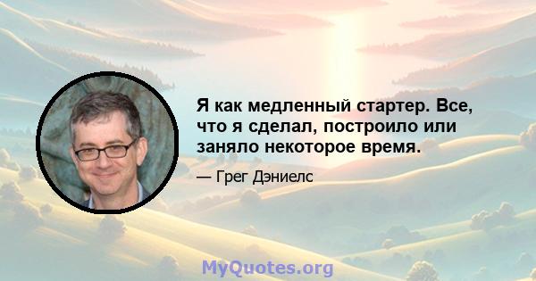 Я как медленный стартер. Все, что я сделал, построило или заняло некоторое время.