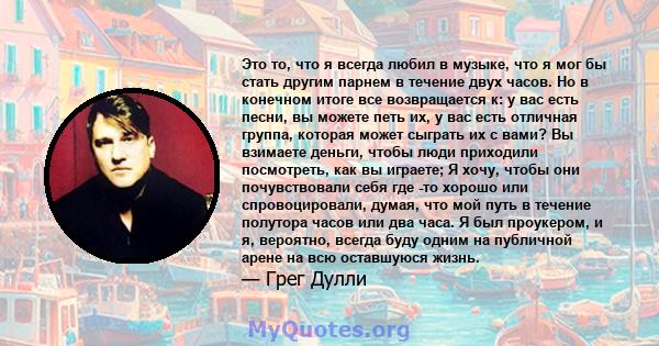 Это то, что я всегда любил в музыке, что я мог бы стать другим парнем в течение двух часов. Но в конечном итоге все возвращается к: у вас есть песни, вы можете петь их, у вас есть отличная группа, которая может сыграть