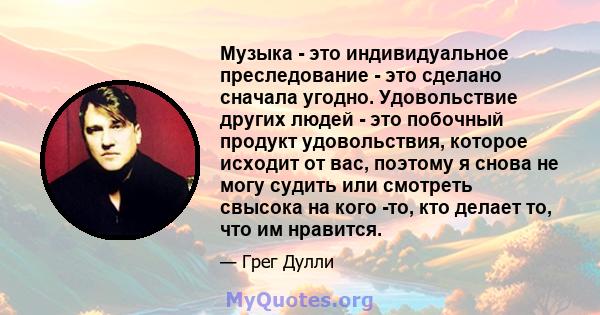 Музыка - это индивидуальное преследование - это сделано сначала угодно. Удовольствие других людей - это побочный продукт удовольствия, которое исходит от вас, поэтому я снова не могу судить или смотреть свысока на кого