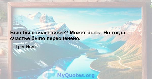 Был бы я счастливее? Может быть. Но тогда счастье было переоценено.