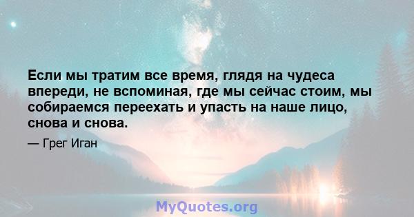 Если мы тратим все время, глядя на чудеса впереди, не вспоминая, где мы сейчас стоим, мы собираемся переехать и упасть на наше лицо, снова и снова.