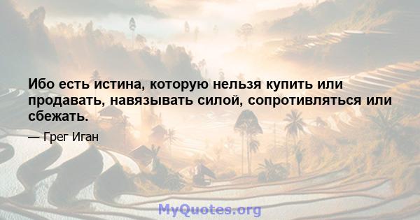 Ибо есть истина, которую нельзя купить или продавать, навязывать силой, сопротивляться или сбежать.