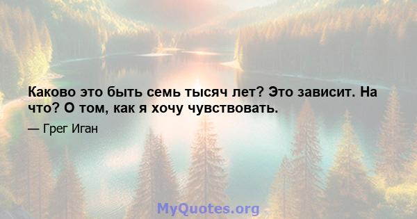 Каково это быть семь тысяч лет? Это зависит. На что? О том, как я хочу чувствовать.