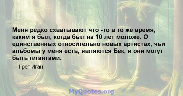 Меня редко схватывают что -то в то же время, каким я был, когда был на 10 лет моложе. О единственных относительно новых артистах, чьи альбомы у меня есть, являются Бек, и они могут быть гигантами.