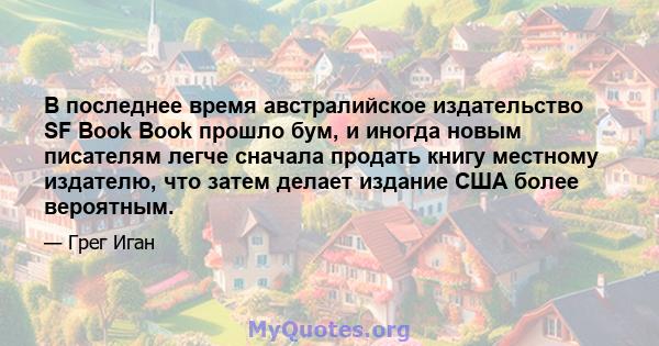 В последнее время австралийское издательство SF Book Book прошло бум, и иногда новым писателям легче сначала продать книгу местному издателю, что затем делает издание США более вероятным.