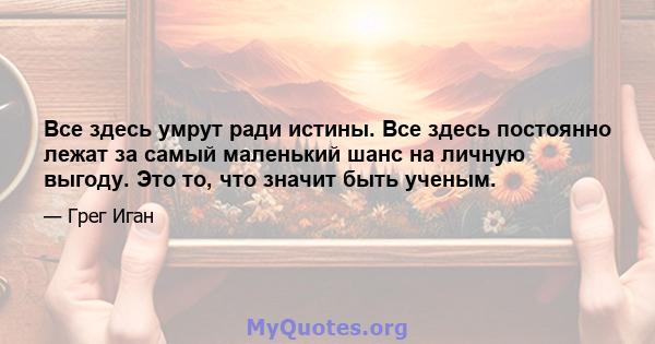 Все здесь умрут ради истины. Все здесь постоянно лежат за самый маленький шанс на личную выгоду. Это то, что значит быть ученым.