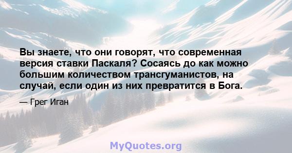 Вы знаете, что они говорят, что современная версия ставки Паскаля? Сосаясь до как можно большим количеством трансгуманистов, на случай, если один из них превратится в Бога.