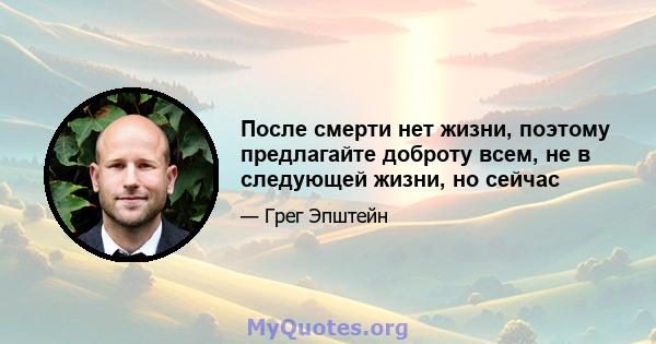 После смерти нет жизни, поэтому предлагайте доброту всем, не в следующей жизни, но сейчас