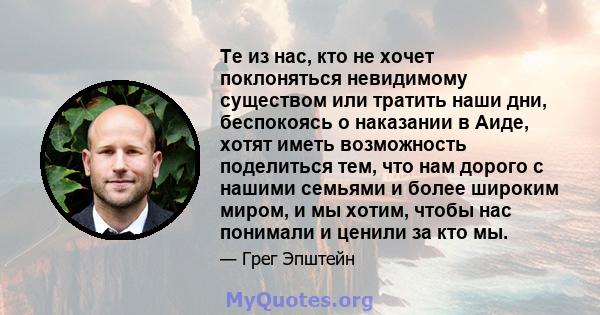 Те из нас, кто не хочет поклоняться невидимому существом или тратить наши дни, беспокоясь о наказании в Аиде, хотят иметь возможность поделиться тем, что нам дорого с нашими семьями и более широким миром, и мы хотим,