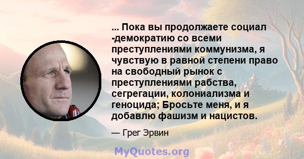 ... Пока вы продолжаете социал -демократию со всеми преступлениями коммунизма, я чувствую в равной степени право на свободный рынок с преступлениями рабства, сегрегации, колониализма и геноцида; Бросьте меня, и я