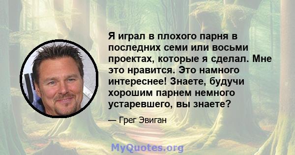 Я играл в плохого парня в последних семи или восьми проектах, которые я сделал. Мне это нравится. Это намного интереснее! Знаете, будучи хорошим парнем немного устаревшего, вы знаете?