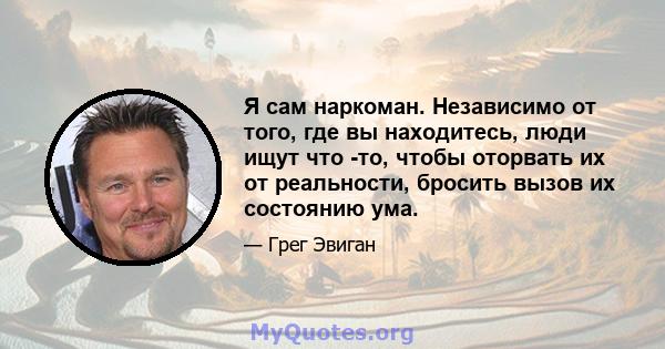 Я сам наркоман. Независимо от того, где вы находитесь, люди ищут что -то, чтобы оторвать их от реальности, бросить вызов их состоянию ума.