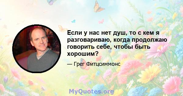 Если у нас нет душ, то с кем я разговариваю, когда продолжаю говорить себе, чтобы быть хорошим?