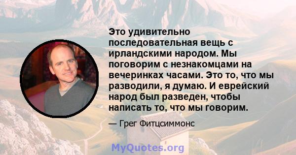 Это удивительно последовательная вещь с ирландскими народом. Мы поговорим с незнакомцами на вечеринках часами. Это то, что мы разводили, я думаю. И еврейский народ был разведен, чтобы написать то, что мы говорим.