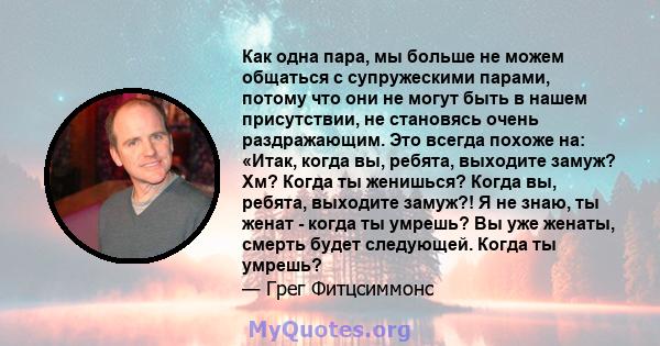 Как одна пара, мы больше не можем общаться с супружескими парами, потому что они не могут быть в нашем присутствии, не становясь очень раздражающим. Это всегда похоже на: «Итак, когда вы, ребята, выходите замуж? Хм?