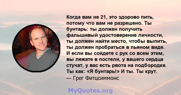 Когда вам не 21, это здорово пить, потому что вам не разрешено. Ты бунтарь: ты должен получить фальшивый удостоверение личности, ты должен найти место, чтобы выпить, ты должен пробраться в пьяном виде. И если вы сойдете 