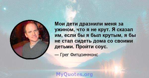 Мои дети дразнили меня за ужином, что я не крут. Я сказал им, если бы я был крутым, я бы не стал сидеть дома со своими детьми. Пройти соус.