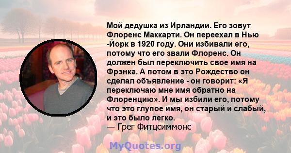 Мой дедушка из Ирландии. Его зовут Флоренс Маккарти. Он переехал в Нью -Йорк в 1920 году. Они избивали его, потому что его звали Флоренс. Он должен был переключить свое имя на Фрэнка. А потом в это Рождество он сделал