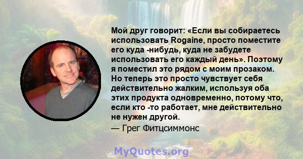 Мой друг говорит: «Если вы собираетесь использовать Rogaine, просто поместите его куда -нибудь, куда не забудете использовать его каждый день». Поэтому я поместил это рядом с моим прозаком. Но теперь это просто