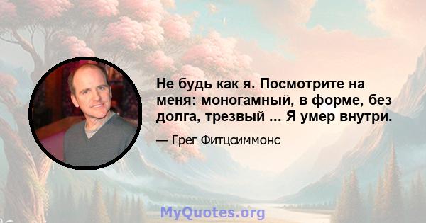 Не будь как я. Посмотрите на меня: моногамный, в форме, без долга, трезвый ... Я умер внутри.