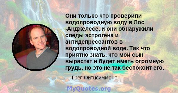 Они только что проверили водопроводную воду в Лос -Анджелесе, и они обнаружили следы эстрогена и антидепрессантов в водопроводной воде. Так что приятно знать, что мой сын вырастет и будет иметь огромную грудь, но это не 