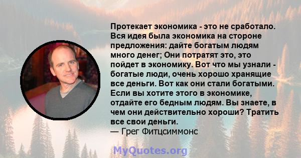 Протекает экономика - это не сработало. Вся идея была экономика на стороне предложения: дайте богатым людям много денег; Они потратят это, это пойдет в экономику. Вот что мы узнали - богатые люди, очень хорошо хранящие