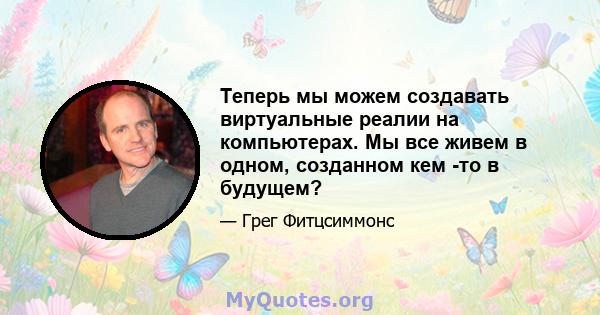 Теперь мы можем создавать виртуальные реалии на компьютерах. Мы все живем в одном, созданном кем -то в будущем?