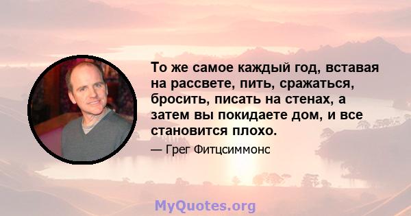 То же самое каждый год, вставая на рассвете, пить, сражаться, бросить, писать на стенах, а затем вы покидаете дом, и все становится плохо.