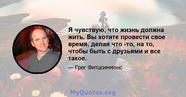 Я чувствую, что жизнь должна жить. Вы хотите провести свое время, делая что -то, на то, чтобы быть с друзьями и все такое.