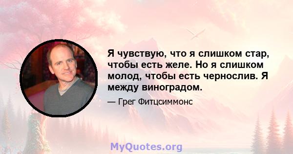 Я чувствую, что я слишком стар, чтобы есть желе. Но я слишком молод, чтобы есть чернослив. Я между виноградом.