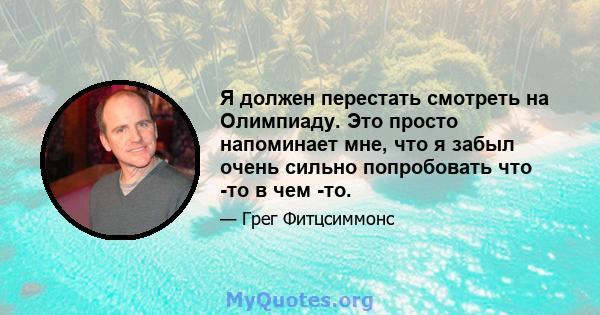 Я должен перестать смотреть на Олимпиаду. Это просто напоминает мне, что я забыл очень сильно попробовать что -то в чем -то.