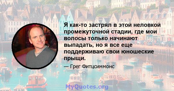 Я как-то застрял в этой неловкой промежуточной стадии, где мои волосы только начинают выпадать, но я все еще поддерживаю свои юношеские прыщи.