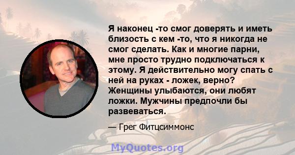 Я наконец -то смог доверять и иметь близость с кем -то, что я никогда не смог сделать. Как и многие парни, мне просто трудно подключаться к этому. Я действительно могу спать с ней на руках - ложек, верно? Женщины