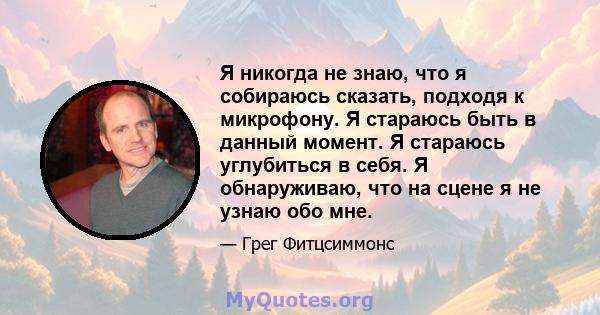 Я никогда не знаю, что я собираюсь сказать, подходя к микрофону. Я стараюсь быть в данный момент. Я стараюсь углубиться в себя. Я обнаруживаю, что на сцене я не узнаю обо мне.